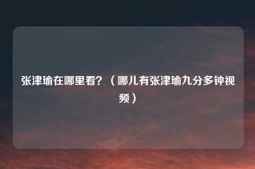 张津瑜在哪里看？（哪儿有张津瑜九分多钟视频）