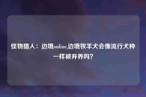 怪物猎人：边境online,边境牧羊犬会像流行犬种一样被弃养吗？