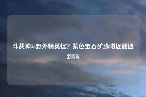 斗战神55野外精英怪？紫色宝石矿脉附近能遇到吗