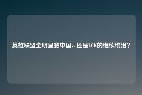 英雄联盟全明星赛中国vs,还是LCK的继续统治？