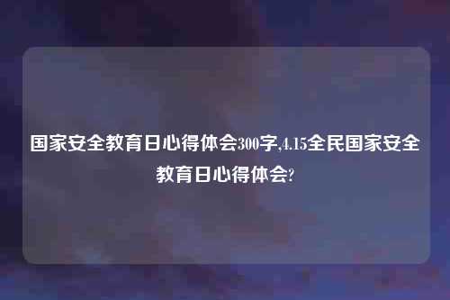 国家安全教育日心得体会300字,4.15全民国家安全教育日心得体会?