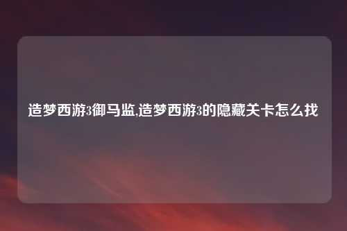 造梦西游3御马监,造梦西游3的隐藏关卡怎么找