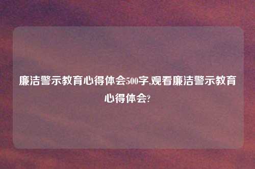 廉洁警示教育心得体会500字,观看廉洁警示教育心得体会?
