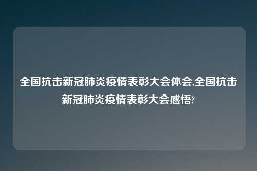 全国抗击新冠肺炎疫情表彰大会体会,全国抗击新冠肺炎疫情表彰大会感悟?
