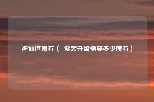 神仙道魔石（  紫装升级需要多少魔石）