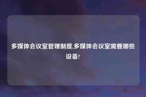 多媒体会议室管理制度,多媒体会议室需要哪些设备?