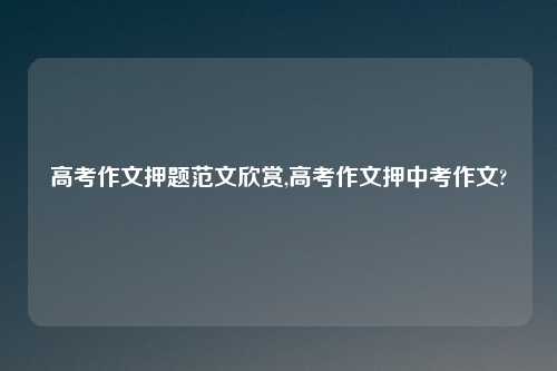高考作文押题范文欣赏,高考作文押中考作文?