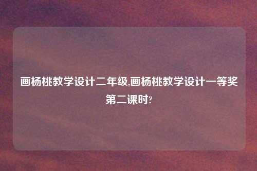 画杨桃教学设计二年级,画杨桃教学设计一等奖第二课时?