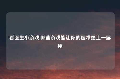 看医生小游戏,哪些游戏能让你的医术更上一层楼