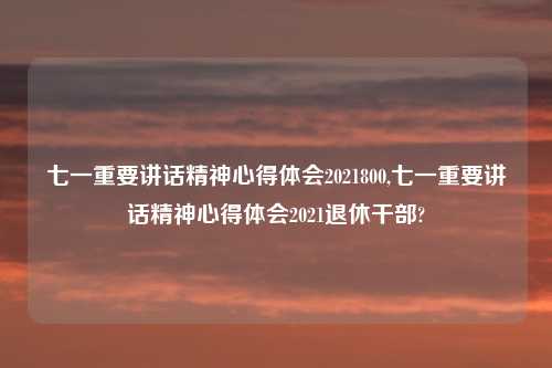 七一重要讲话精神心得体会2021800,七一重要讲话精神心得体会2021退休干部?