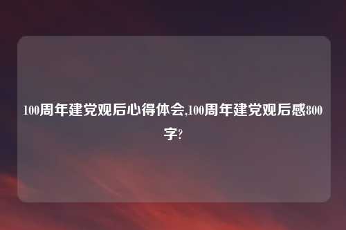 100周年建党观后心得体会,100周年建党观后感800字?