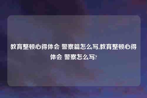 教育整顿心得体会 警察篇怎么写,教育整顿心得体会 警察怎么写?