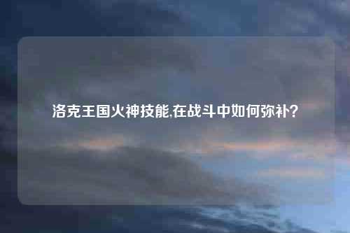 洛克王国火神技能,在战斗中如何弥补？