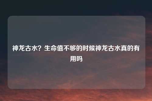 神龙古水?生命值不够的时候神龙古水真的有用吗