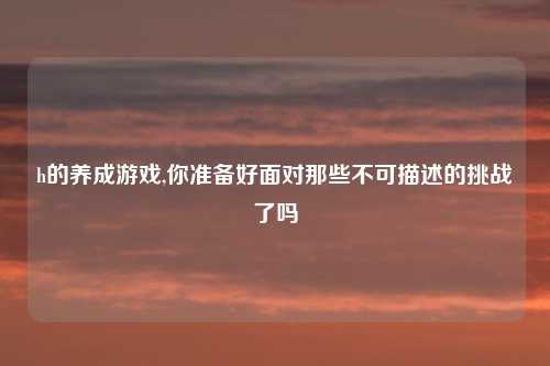 h的养成游戏,你准备好面对那些不可描述的挑战了吗