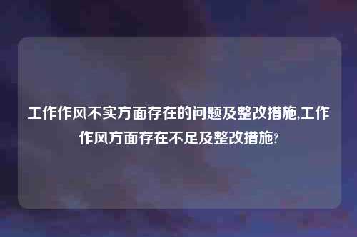 工作作风不实方面存在的问题及整改措施,工作作风方面存在不足及整改措施?