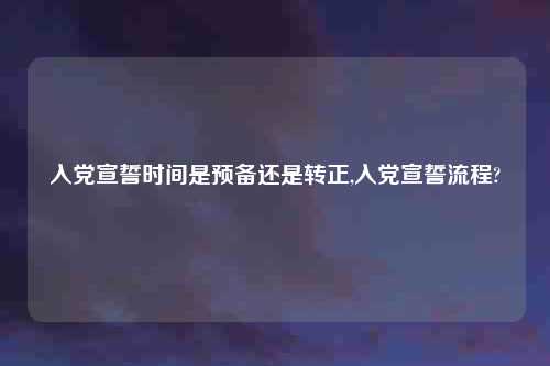 入党宣誓时间是预备还是转正,入党宣誓流程?