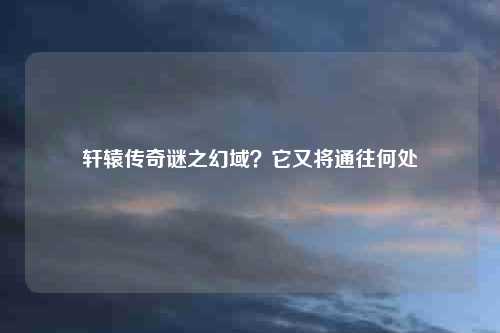 轩辕传奇谜之幻域？它又将通往何处