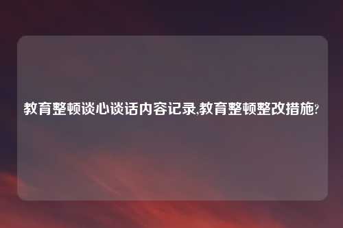 教育整顿谈心谈话内容记录,教育整顿整改措施?