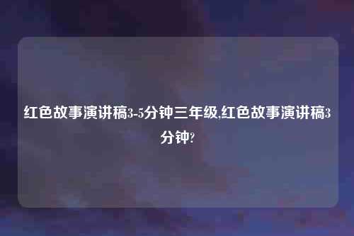 红色故事演讲稿3-5分钟三年级,红色故事演讲稿3分钟?