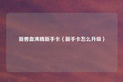 新兽血沸腾新手卡（新手卡怎么升级）