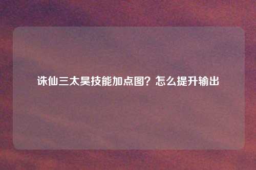 诛仙三太昊技能加点图？怎么提升输出