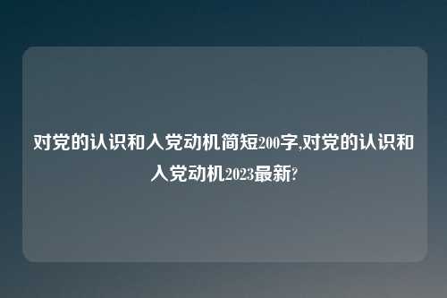对党的认识和入党动机简短200字,对党的认识和入党动机2023最新?