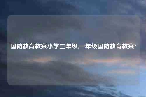 国防教育教案小学三年级,一年级国防教育教案?