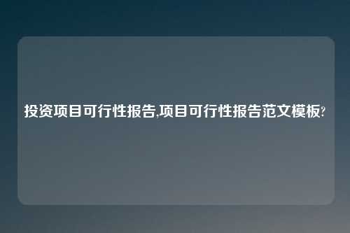 投资项目可行性报告,项目可行性报告范文模板?