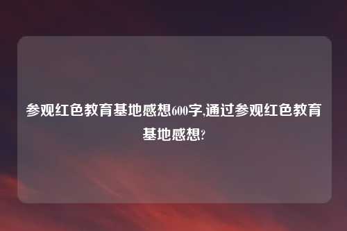 参观红色教育基地感想600字,通过参观红色教育基地感想?