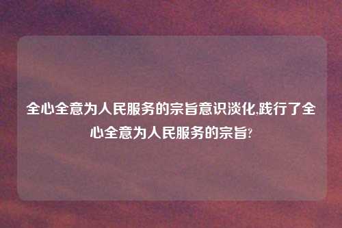 全心全意为人民服务的宗旨意识淡化,践行了全心全意为人民服务的宗旨?