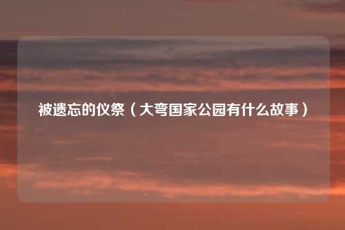 被遗忘的仪祭（大弯国家公园有什么故事）