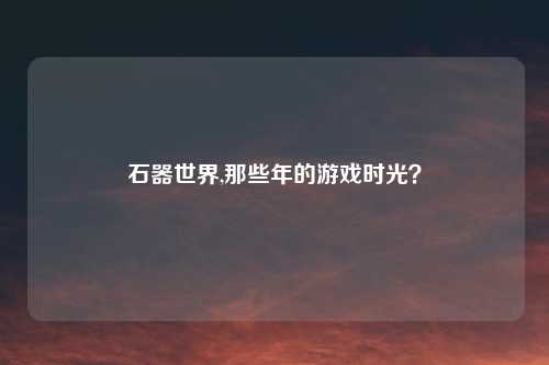 石器世界,那些年的游戏时光?