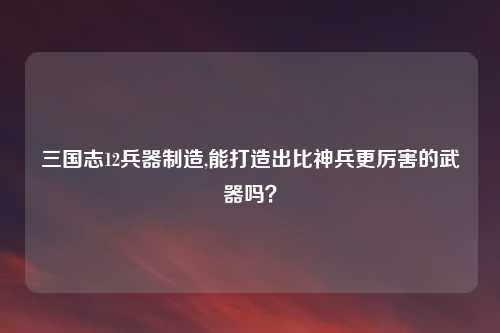 三国志12兵器制造,能打造出比神兵更厉害的武器吗？