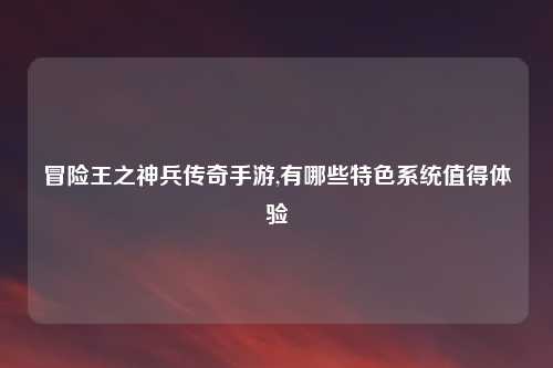 冒险王之神兵传奇手游,有哪些特色系统值得体验