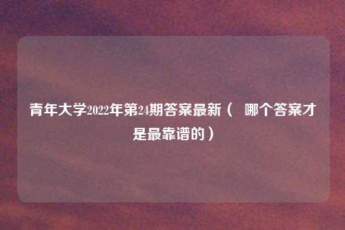 青年大学2022年第24期答案最新( 哪个答案才是最靠谱的)