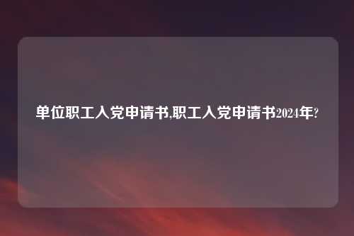 单位职工入党申请书,职工入党申请书2024年?