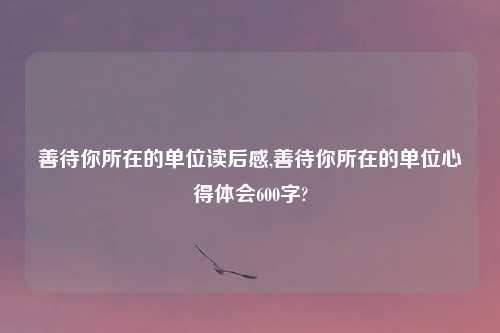 善待你所在的单位读后感,善待你所在的单位心得体会600字?