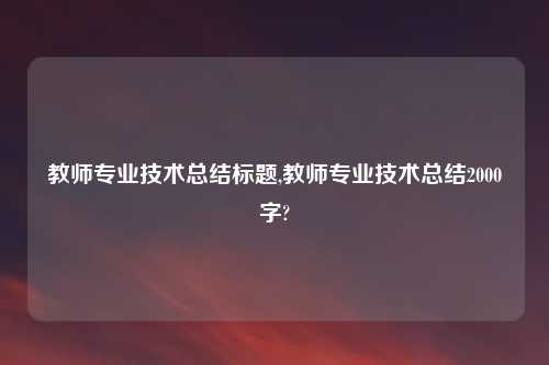 教师专业技术总结标题,教师专业技术总结2000字?