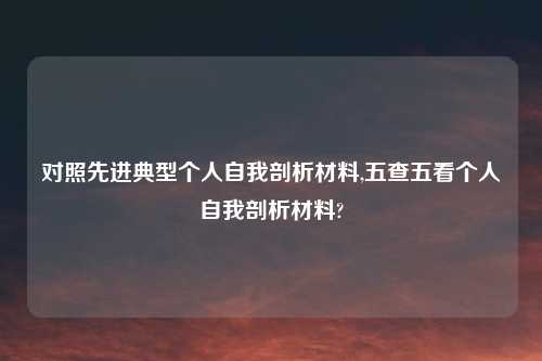 对照先进典型个人自我剖析材料,五查五看个人自我剖析材料?