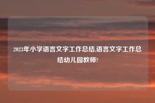 2023年小学语言文字工作总结,语言文字工作总结幼儿园教师?