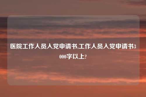 医院工作人员入党申请书,工作人员入党申请书3000字以上?