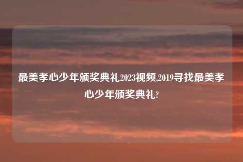 最美孝心少年颁奖典礼2023视频,2019寻找最美孝心少年颁奖典礼?