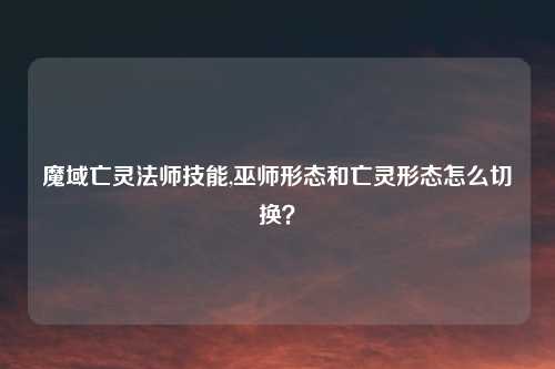 魔域亡灵法师技能,巫师形态和亡灵形态怎么切换？