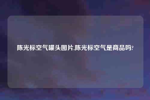 陈光标空气罐头图片,陈光标空气是商品吗?