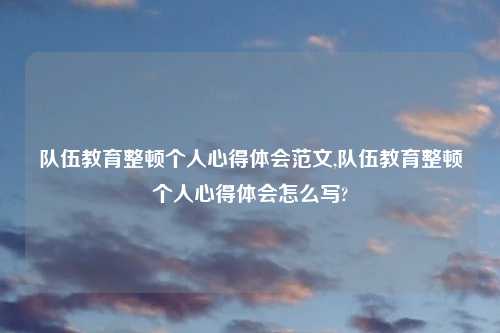 队伍教育整顿个人心得体会范文,队伍教育整顿个人心得体会怎么写?