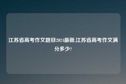 江苏省高考作文题目2024最新,江苏省高考作文满分多少?