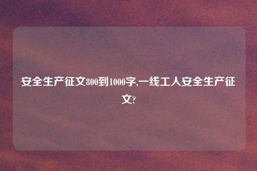 安全生产征文800到1000字,一线工人安全生产征文?