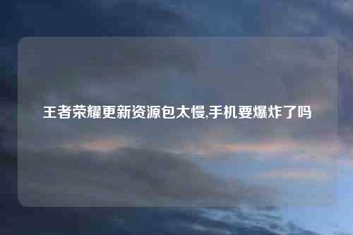 王者荣耀更新资源包太慢,手机要爆炸了吗