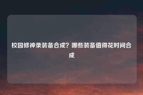 校园修神录装备合成？哪些装备值得花时间合成